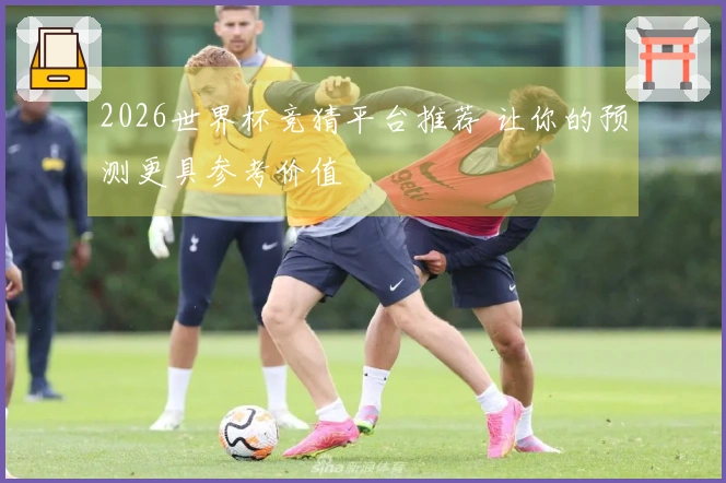 2026世界杯竞猜平台推荐 让你的预测更具参考价值