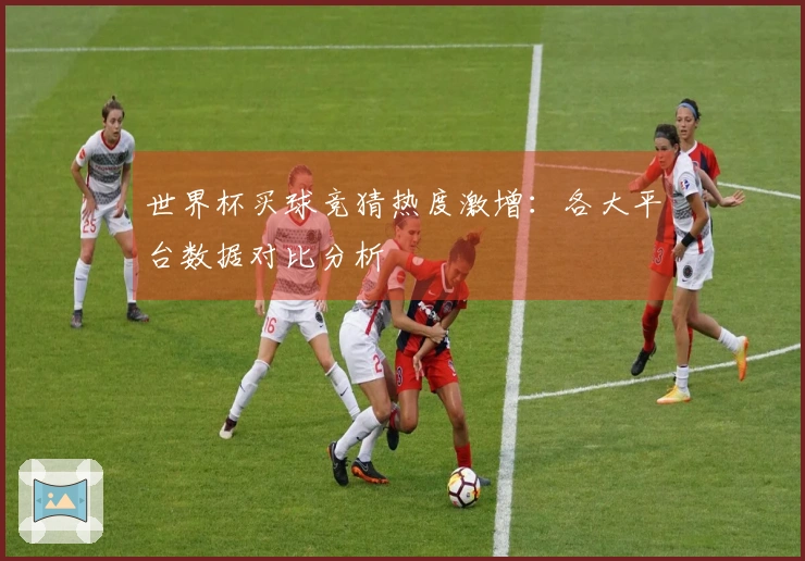 世界杯买球竞猜热度激增：各大平台数据对比分析